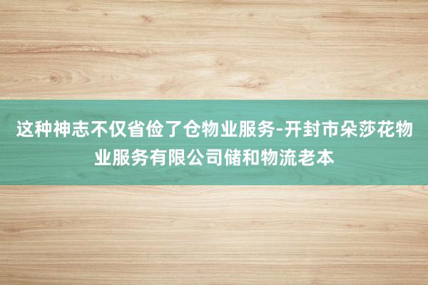 这种神志不仅省俭了仓物业服务-开封市朵莎花物业服务有限公司储和物流老本